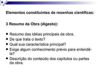Elementos constituintes de resenhas científicas: 3 Resumo da Obra (digesto):  Resumo das idéias principais da obra.  De que trata o texto?  Qual sua característica principal?  Exige algum conhecimento prévio para entendê-la?  Descrição do conteúdo dos capítulos ou partes da obra.  