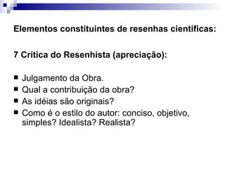 Elementos constituintes de resenhas científicas: 7 Crítica do Resenhista (apreciação):  Julgamento da Obra.  Qual a contribuição da obra?  As idéias são originais?  Como é o estilo do autor: conciso, objetivo, simples? Idealista? Realista?  