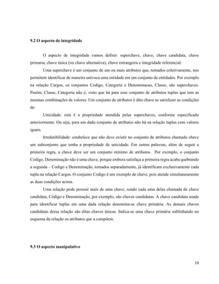 10
9.2 O aspecto de integridade
O aspecto de integridade vamos definir: superchave, chave, chave candidata, chave
primaria, chave única (ou chave alternativa), chave estrangeira e integridade referencial.
Uma superchave é um conjunto de um ou mais atributos que, tomados coletivamente, nos
permitem identificar de maneira unívoca uma entidade em um conjunto de entidades. Por exemplo
na relação Cargos, os conjuntos Codigo, Categoria e Denominacao, Classe, são superchaves.
Porém, Classe, Categoria não é, visto que há para esse conjunto de atributos tuplas que tem as
mesmas combinações de valores. Um conjunto de atributos é dito chave se satisfazer as condições
de:
Unicidade: esta é a propriedade atendida pelas superchaves, conforme especificado
anteriormente. Ou seja, para um dado conjunto de atributos não há na relação tuplas com valores
iguais.
Irredutibilidade: estabelece que não deve existir no conjunto de atributos chamado chave
um subconjunto que tenha a propriedade de unicidade. Em outras palavras, além de seguir a
primeira regra, a chave deve ser um conjunto mínimo de atributos. Por exemplo, o conjunto
Codigo, Denominação não é uma chave, porque embora satisfaça a primeira regra acaba quebrando
a segunda – Codigo e Denominação, tomados separadamente, já identificam exclusivamente cada
tupla na relação Cargos. O conjunto Codigo é um exemplo de chave, pois atende simultaneamente
as duas condições acima.
Uma relação pode possuir mais de uma chave, sendo cada uma delas chamada de chave
candidata, Código e Denominação, por exemplo, são chaves candidatas. A chave candidata usada
para identificar tuplas em uma dada relação denomina-se chave primária. As demais chaves
candidatas dessa relação são ditas chaves únicas. Indica-se uma chave primária sublinhando no
esquema da relação os atributos que a compõem.
9.3 O aspecto manipulativo
 