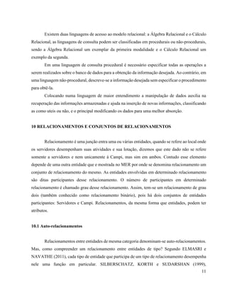 11
Existem duas linguagens de acesso ao modelo relacional: a Álgebra Relacional e o Cálculo
Relacional, as linguagens de consulta podem ser classificadas em procedurais ou não-procedurais,
sendo a Álgebra Relacional um exemplar da primeira modalidade e o Cálculo Relacional um
exemplo da segunda.
Em uma linguagem de consulta procedural é necessário especificar todas as operações a
serem realizados sobre o banco de dados para a obtenção da informação desejada. Ao contrário, em
uma linguagem não-procedural, descreve-se a informação desejada sem especificar o procedimento
para obtê-la.
Colocando numa linguagem de maior entendimento a manipulação de dados auxilia na
recuperação das informações armazenadas e ajuda na inserção de novas informações, classificando
as como uteis ou não, e o principal modificando os dados para uma melhor absorção.
10 RELACIONAMENTOS E CONJUNTOS DE RELACIONAMENTOS
Relacionamento é uma junção entra uma ou várias entidades, quando se refere ao local onde
os servidores desempenham suas atividades e sua lotação, dizemos que este dado não se refere
somente a servidores e nem unicamente á Campi, mas sim em ambos. Contudo esse elemento
depende de uma outra entidade que e mostrada no MER por onde se denomina relacionamento um
conjunto de relacionamento do mesmo. As entidades envolvidas em determinado relacionamento
são ditas participantes desse relacionamento. O número de participantes em determinado
relacionamento é chamado grau desse relacionamento. Assim, tem-se um relacionamento de grau
dois (também conhecido como relacionamento binário), pois há dois conjuntos de entidades
participantes: Servidores e Campi. Relacionamentos, da mesma forma que entidades, podem ter
atributos.
10.1 Auto-relacionamentos
Relacionamentos entre entidades de mesma categoria denominam-se auto-relacionamentos.
Mas, como compreender um relacionamento entre entidades de tipo? Segundo ELMASRI e
NAVATHE (2011), cada tipo de entidade que participa de um tipo de relacionamento desempenha
nele uma função em particular. SILBERSCHATZ, KORTH e SUDARSHAN (1999),
 