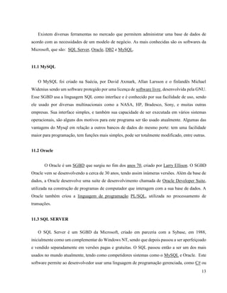 13
Existem diversas ferramentas no mercado que permitem administrar uma base de dados de
acordo com as necessidades de um modelo de negócio. As mais conhecidas são os softwares da
Microsoft, que são: SQL Server, Oracle, DB2 e MySQL.
11.1 MySQL
O MySQL foi criado na Suécia, por David Axmark, Allan Larsson e o finlandês Michael
Widenius sendo um software protegido por uma licença de software livre, desenvolvida pela GNU.
Esse SGBD usa a linguagem SQL como interface e é conhecido por sua facilidade de uso, sendo
ele usado por diversas multinacionais como a NASA, HP, Bradesco, Sony, e muitas outras
empresas. Sua interface simples, e também sua capacidade de ser executada em vários sistemas
operacionais, são alguns dos motivos para este programa ser tão usado atualmente. Algumas das
vantagens do Mysql em relação a outros bancos de dados do mesmo porte: tem uma facilidade
maior para programação, tem funções mais simples, pode ser totalmente modificado, entre outras.
11.2 Oracle
O Oracle é um SGBD que surgiu no fim dos anos 70, criado por Larry Ellison. O SGBD
Oracle vem se desenvolvendo a cerca de 30 anos, tendo assim inúmeras versões. Além da base de
dados, a Oracle desenvolve uma suíte de desenvolvimento chamada de Oracle Developer Suite,
utilizada na construção de programas de computador que interagem com a sua base de dados. A
Oracle também criou a linguagem de programação PL/SQL, utilizada no processamento de
transações.
11.3 SQL SERVER
O SQL Server é um SGBD da Microsoft, criado em parceria com a Sybase, em 1988,
inicialmente como um complementar do Windows NT, sendo que depois passou a ser aperfeiçoado
e vendido separadamente em versões pagas e gratuitas. O SQL passou então a ser um dos mais
usados no mundo atualmente, tendo como competidores sistemas como o MySQL e Oracle. Este
software permite ao desenvolvedor usar uma linguagem de programação gerenciada, como C# ou
 