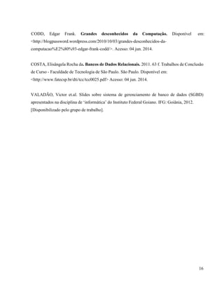 16
CODD, Edgar Frank. Grandes desconhecidos da Computação. Disponível em:
<http://blogpassword.wordpress.com/2010/10/03/grandes-desconhecidos-da-
computacao%E2%80%93-edgar-frank-codd/>. Acesso: 04 jun. 2014.
COSTA, Elisângela Rocha da. Bancos de Dados Relacionais. 2011. 63 f. Trabalhos de Conclusão
de Curso - Faculdade de Tecnologia de São Paulo. São Paulo. Disponível em:
<http://www.fatecsp.br/dti/tcc/tcc0025.pdf> Acesso: 04 jun. 2014.
VALADÃO, Victor et.al. Slides sobre sistema de gerenciamento de banco de dados (SGBD)
apresentados na disciplina de ‘informática’ do Instituto Federal Goiano. IFG: Goiânia, 2012.
[Disponibilizado pelo grupo de trabalho].
 