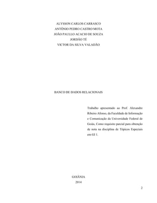 2
ALYSSON CARLOS CARRASCO
ANTÔNIO PEDRO CASTRO MOTA
JOÃO PAULLO ACACIO DE SOUZA
JORDÃO TÉ
VICTOR DA SILVA VALADÃO
BANCO DE DADOS RELACIONAIS
Trabalho apresentado ao Prof. Alexandre
Ribeiro Afonso, da Faculdade de Informação
e Comunicação da Universidade Federal de
Goiás, Como requisito parcial para obtenção
de nota na disciplina de Tópicos Especiais
em GI 1.
GOIÂNIA
2014
 