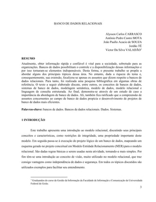3
BANCO DE DADOS RELACIONAIS
Alysson Carlos CARRASCO
Antônio Pedro Castro MOTA
João Paullo Acacio de SOUZA
Jordão TÉ
Victor Da Silva VALADÃO1
RESUMO
Atualmente, obter informação rápida e confiável é vital para a sociedade, sobretudo para as
organizações. Bancos de dados possibilitam o controle e a disponibilização dessas informações e
por isso tornaram-se elementos indispensáveis. Desta forma, o presente trabalho se propõe a
abordar alguns dos principais tópicos dessa área. No entanto, dada a riqueza do tema e,
consequentemente, sua extensão, focalizou-se apenas os assuntos que dizem respeito a bancos de
dados relacionais. Para tanto, foi realizada uma pesquisa bibliográfica em algumas obras de
referência. O texto a seguir elaborado discute, entre outros, os conceitos de bancos de dados,
sistemas de banco de dados, modelagem semântica, modelo de dados, modelo relacional e
linguagem de consulta estruturada. Ao final, demonstra-se através de um estudo de caso a
importância da abordagem de banco de dados. Ali, também fica ratificado que a compreensão de
assuntos concernentes ao campo de banco de dados propicia o desenvolvimento de projetos de
banco de dados mais eficientes.
Palavras-chave: bancos de dados. Bancos de dados relacionais. Dados. Sistemas.
1 INTRODUÇÃO
Este trabalho apresenta uma introdução ao modelo relacional, discutindo seus principais
conceitos e características, como restrições de integridade, uma propriedade importante deste
modelo. Em seguida passa-se à execução do projeto lógico de um banco de dados, mapeando um
esquema gerado no projeto conceitual em Modelo Entidade Relacionamento (MER) para o modelo
relacional. São dadas regras básicas a serem usadas nesta atividade, tornando-a mais simples. Por
fim têm-se uma introdução ao conceito de visão, muito utilizado no modelo relacional, que traz
consigo vantagens como independência de dados e segurança. Em todos os tópicos discutidos são
utilizados exemplos para facilitar seu entendimento.
1
Graduandos do curso de Gestão da Informação da Faculdade de Informação e Comunicação da Universidade
Federal de Goiás.
 