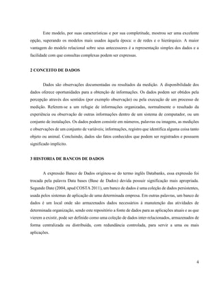 4
Este modelo, por suas características e por sua completitude, mostrou ser uma excelente
opção, superando os modelos mais usados àquela época: o de redes e o hierárquico. A maior
vantagem do modelo relacional sobre seus antecessores é a representação simples dos dados e a
facilidade com que consultas complexas podem ser expressas.
2 CONCEITO DE DADOS
Dados são observações documentadas ou resultados da medição. A disponibilidade dos
dados oferece oportunidades para a obtenção de informações. Os dados podem ser obtidos pela
percepção através dos sentidos (por exemplo observação) ou pela execução de um processo de
medição. Referem-se a um refugie de informações organizadas, normalmente o resultado da
experiência ou observação de outras informações dentro de um sistema de computador, ou um
conjunto de instalações. Os dados podem consistir em números, palavras ou imagens, as medições
e observações de um conjunto de variáveis; informações, registro que identifica alguma coisa tanto
objeto ou animal. Concluindo, dados são fatos conhecidos que podem ser registrados e possuem
significado implícito.
3 HISTORIA DE BANCOS DE DADOS
A expressão Banco de Dados originou-se do termo inglês Databanks, essa expressão foi
trocada pela palavra Data bases (Base de Dados) devida possuir significação mais apropriada.
Segundo Date (2004, apud COSTA 2011), um banco de dados é uma coleção de dados persistentes,
usada pelos sistemas de aplicação de uma determinada empresa. Em outras palavras, um banco de
dados é um local onde são armazenados dados necessários à manutenção das atividades de
determinada organização, sendo este repositório a fonte de dados para as aplicações atuais e as que
vierem a existir, pode ser definido como uma coleção de dados inter-relacionados, armazenados de
forma centralizada ou distribuída, com redundância controlada, para servir a uma ou mais
aplicações.
 