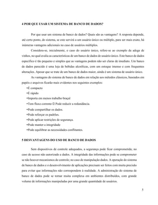 5
4 POR QUE USAR UM SISTEMA DE BANCO DE DADOS?
Por que usar um sistema de banco de dados? Quais são as vantagens? A resposta depende,
até certo ponto, do sistema, se este servirá a um usuário único ou múltiplo, para ser mais exato, há
inúmeras vantagens adicionais no caso de usuários múltiplos.
Considera-se, inicialmente, o caso do usuário único, refere-se ao exemplo da adega de
vinhos, no qual avalia as características de um banco de dados de usuário único. Este banco de dados
específico é tão pequeno e simples que as vantagens podem não ser claras de imediato. Um banco
de dados parecido é uma loja de bebidas alcoólicas, com um estoque imenso e com frequentes
alterações. Apesar que se trate de um banco de dados maior, ainda é um sistema de usuário único.
As vantagens do sistema de banco de dados em relação aos métodos clássicos, baseados em
papéis e arquivos ficarão mais evidentes nos seguintes exemplos:
•É compacto
•É rápido
•Importa em menos trabalho braçal
•Tem fluxo corrente Pode reduzir a redundância.
•Pode compartilhar os dados.
•Pode reforçar os padrões.
•Pode aplicar restrições de segurança.
•Pode manter a integridade
•Pode equilibrar as necessidades conflitantes.
5 DESVANTAGENS DO USO DE BANCO DE DADOS
Sem dispositivos de controle adequados, a segurança pode ficar comprometida; no
caso de acesso não autorizado a dados. A integridade das informações pode se comprometer
se não houver mecanismos de controle; no caso de manipulação dados. A operação do sistema
de banco de dados e o desenvolvimento de aplicações precisam ser feitos com muita precisão
para evitar que informações não correspondem à realidade. A administração do sistema de
banco de dados pode se tornar muita complexa em ambientes distribuídos, com grande
volume de informações manipuladas por uma grande quantidade de usuários.
 
