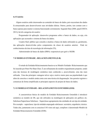 7
6.4 Usuários
Alguns usuários estão interessados no conteúdo do banco de dados, pois necessitam dos dados
lá armazenados para desenvolverem suas atividades diárias. Outros, porém, tem contato com o
banco apenas para manter o sistema funcionando corretamente. Segundo Date (2004, apud COSTA
2011), há três categorias de usuário:
Programador de aplicação: desenvolve programas sobre o banco de dados, ou seja, cria
aplicações que acessarão o sistema de banco de dados;
Usuário final: público que consulta e atualiza o banco de dados utilizando-se, geralmente,
das aplicações desenvolvidas pelos componentes da classe de usuários anterior. Pode ter
conhecimentos da área de tecnologia da informação (TI);
Administrador de banco de dados (DBA): responsáveis por gerir o SGDB.
7 O MODELO ENTIDADE - RELACIONAMENTO (E-R)
O estudo de Entidade-Relacionamento baseia-se no Modelo Entidade- Relacionamento que
foi inserido por Peter Pin-Shan Chen. É um refinamento do modelo originalmente proposto, sendo
uma das técnicas de modelagem semântica mais conhecida e, possivelmente, uma das mais
utilizada. Uma das principais vantagens talvez seja o motivo maior para sua popularidade é que
além de conceitos o modelo ainda conta com uma técnica de diagramação. Isto permite registrar e
comunicar de forma simplificada os principais aspectos do projeto de banco de dados.
7.1 O MODELO ENTIDADE - RELACIONAMENTO ESTENDIDO (EER)
A características básica do modelo de Entidade Relacionamento Entendido é introduzir
semântica ao modelo de ER, que são utilizados na modelagem de aplicações em gráficos etc.
Subclasse/Superclasse Subclasse – Superclasse agrupamento das entidades de um tipo de entidade.
Por exemplo – superclasse: tipo de entidade empregado subclasses: secretário, engenheiro, técnico.
Todas elas, juntamente com os conceitos E-R vistos até aqui, compõem o denominado Modelo de
Entidade-Relacionamento Estendido (EER).
 