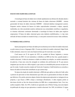 8
8 BANCO DE DADOS RELACIONAIS
A tecnologia de banco de dados tem evoluído rapidamente nas últimas três décadas desde a
ascensão e eventual domínio dos sistemas de banco de dados relacionais (SGBDR – sistema
gerenciador de banco de dados relacional, RDBMS – relational database management system).
Enquanto muitos sistemas de bancos de dados especializados (orientado a objeto, espacial,
multimídia, etc.) têm encontrado usuários substanciais nas comunidades científicas e engenharia,
os sistemas relacionais continuam dominando a tecnologia de banco de dados para negócios
empresariais. O banco de dados relacional gerou uma indústria multibilionária, é o tipo mais
utilizado de banco de dados no mundo de hoje, e é uma parte essencial de nossas vidas cotidianas.
9 O MODELO RELACIONAL
Quem já programou um banco de dados provavelmente já ouviu falar de modelo relacional,
ou pelo menos já usou a linguagem SQL. O nome por detrás do modelo relacional, Edgar Frank
Codd, entretanto, nunca teve nem uma fração da fama que foi reservada a sua criação.
Cood nasceu em 23 de agosto de 1923, no condado de Dorset, Inglaterra, e morreu
recentemente em 2003. Foi um matemático e trabalhava na IBM em San Jose, quando propôs o
modelo relacional. A idéia de estruturar os dados em tabelas (ou relações, no sentido matemático
da palavra), é hoje uma coisa tão arraigada no cotidiano dos profissionais de TI, que poucos
imaginam que essa não era a idéia original, e que custou ser entendida pelas pessoas na época em
que foi criada. Usando conceitos simples da Teoria dos Conjuntos, Codd formalizou as consultas a
bancos de dados de forma bem semelhante ao que usamos hoje.
Na época da criação do modelo relacional, a IBM não quis aplicar as idéias de Codd, sobre
o pretexto de aproveitar os bons faturamentos que tinha com os gerenciadores de banco de dados
que fabricava. Ele, porém, procurou alguns clientes da empresa para apresentar as vantagens de sua
proposta, o que forçou a IBM a lançar a tecnologia oficialmente. A idéia original, porém se
desvirtuou devido ao fato dos desenvolvedores da IBM não a compreenderem bem. Com isso,
acabou surgindo o SQL. Em 1981, Codd iria ser agraciado com o Prêmio Turing, onze anos depois
da publicação do artigo em que apresentou o modelo relacional. Em 1985, ele definiria 12 regras
 