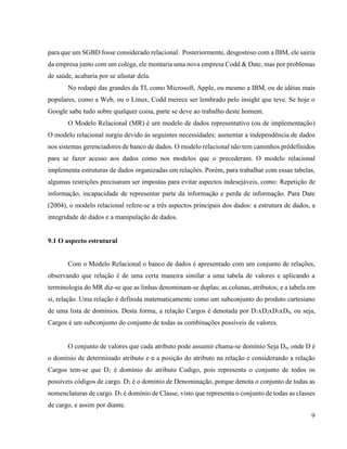 9
para que um SGBD fosse considerado relacional. Posteriormente, desgostoso com a IBM, ele sairia
da empresa junto com um colega, ele montaria uma nova empresa Codd & Date, mas por problemas
de saúde, acabaria por se afastar dela.
No rodapé das grandes da TI, como Microsoft, Apple, ou mesmo a IBM, ou de idéias mais
populares, como a Web, ou o Linux, Codd merece ser lembrado pelo insight que teve. Se hoje o
Google sabe tudo sobre qualquer coisa, parte se deve ao trabalho deste homem.
O Modelo Relacional (MR) é um modelo de dados representativo (ou de implementação)
O modelo relacional surgiu devido às seguintes necessidades: aumentar a independência de dados
nos sistemas gerenciadores de banco de dados. O modelo relacional não tem caminhos prédefinidos
para se fazer acesso aos dados como nos modelos que o precederam. O modelo relacional
implementa estruturas de dados organizadas em relações. Porém, para trabalhar com essas tabelas,
algumas restrições precisaram ser impostas para evitar aspectos indesejáveis, como: Repetição de
informação, incapacidade de representar parte da informação e perda de informação. Para Date
(2004), o modelo relacional refere-se a três aspectos principais dos dados: a estrutura de dados, a
integridade de dados e a manipulação de dados.
9.1 O aspecto estrutural
Com o Modelo Relacional o banco de dados é apresentado com um conjunto de relações,
observando que relação é de uma certa maneira similar a uma tabela de valores e aplicando a
terminologia do MR diz-se que as linhas denominam-se duplas; as colunas, atributos; e a tabela em
si, relação. Uma relação é definida matematicamente como um subconjunto do produto cartesiano
de uma lista de domínios. Desta forma, a relação Cargos é denotada por D1xD2xD3xD4, ou seja,
Cargos é um subconjunto do conjunto de todas as combinações possíveis de valores.
O conjunto de valores que cada atributo pode assumir chama-se domínio Seja Dn, onde D é
o domínio de determinado atributo e n a posição do atributo na relação e considerando a relação
Cargos tem-se que D1 é domínio do atributo Codigo, pois representa o conjunto de todos os
possíveis códigos de cargo. D2 é o domínio de Denominação, porque denota o conjunto de todas as
nomenclaturas de cargo. D3 é domínio de Classe, visto que representa o conjunto de todas as classes
de cargo, e assim por diante.
 