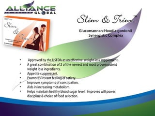 •
•
•
•
•
•
•

Approved by the USFDA as an effective weight loss supplement.
A great combination of 2 of the newest and most proven potent
weight loss ingredients.
Appetite suppressant.
Promotes instant feeling of satiety.
Improves symptoms of constipation.
Aids in increasing metabolism.
Helps maintain healthy blood sugar level. Improves will power,
discipline & choice of food selection.

 