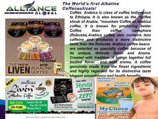 The World’s first Alkaline
Coffeceuticals!

Fortified
with

Coffee Arabica is class of coffee Indigenous
to Ethiopia. It is also known as the “coffee
shrub of Arabia, "mountain Coffee or Arabica
coffee. It is known for producing better
Coffee
than
coffea
canephora
(Robusta).Arabica coffee also contains less
caffeine and produces a more distinctive
taste than the Robusta. Arabica coffee beans
are selected as specialty coffee because of
its unique, delicate flavor and Aroma.
Created with tradition ,it brings together full
bodied flavor and bold aroma. A coffee
genuinely made from the finest ingredients
and highly regarded for its distinctive taste
elegant smoothness and health benefits.

 