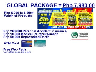 GLOBAL PACKAGE = Php 7,980.00
Php 6,000 to 6,800+
Worth of Products

Php 200,000 Personal Accident Insurance
Php 10,000 Medical Reimbursement
Php 50,000 Unprovoked Death
ATM Card
Free Web Page

www.allianceinmotion.com

 