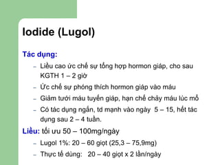 Iodide (Lugol)
Tác dụng:
– Liều cao ức chế sự tổng hợp hormon giáp, cho sau
KGTH 1 – 2 giờ
– Ức chế sự phóng thích hormon giáp vào máu
– Giảm tưới máu tuyến giáp, hạn chế chảy máu lúc mổ
– Có tác dụng ngắn, td mạnh vào ngày 5 – 15, hết tác
dụng sau 2 – 4 tuần.
Liều: tối ưu 50 – 100mg/ngày
– Lugol 1%: 20 – 60 giọt (25,3 – 75,9mg)
– Thực tế dùng: 20 – 40 giọt x 2 lần/ngày
 