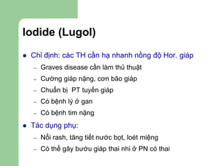 Iodide (Lugol)
 Chỉ định: các TH cần hạ nhanh nồng độ Hor. giáp
– Graves disease cần làm thủ thuật
– Cường giáp nặng, cơn bão giáp
– Chuẩn bị PT tuyến giáp
– Có bệnh lý ở gan
– Có bệnh tim nặng
 Tác dụng phụ:
– Nổi rash, tăng tiết nước bọt, loét miệng
– Có thể gây bướu giáp thai nhi ở PN có thai
 