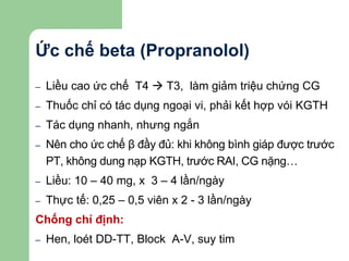 Ức chế beta (Propranolol)
– Liều cao ức chế T4  T3, làm giảm triệu chứng CG
– Thuốc chỉ có tác dụng ngoại vi, phải kết hợp vói KGTH
– Tác dụng nhanh, nhưng ngắn
– Nên cho ức chế β đầy đủ: khi không bình giáp được trước
PT, không dung nạp KGTH, trước RAI, CG nặng…
– Liều: 10 – 40 mg, x 3 – 4 lần/ngày
– Thực tế: 0,25 – 0,5 viên x 2 - 3 lần/ngày
Chống chỉ định:
– Hen, loét DD-TT, Block A-V, suy tim
 