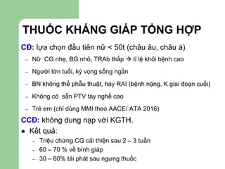 THUỐC KHÁNG GIÁP TỔNG HỢP
CĐ: lựa chọn đầu tiên nữ < 50t (châu âu, châu á)
– Nữ CG nhẹ, BG nhỏ, TRAb thấp  tỉ lệ khỏi bệnh cao
– Người lớn tuổi, kỳ vọng sống ngắn
– BN không thể phẫu thuật, hay RAI (bệnh nặng, K giai đoạn cuối)
– Không có sẵn PTV tay nghề cao
– Trẻ em (chỉ dùng MMI theo AACE/ ATA 2016)
CCĐ: không dung nạp với KGTH.
 Kết quả:
– Triệu chứng CG cải thiện sau 2 – 3 tuần
– 60 – 70 % về bình giáp
– 30 – 60% tái phát sau ngưng thuốc
 