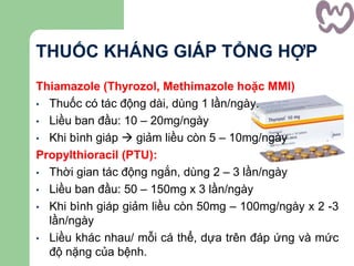 THUỐC KHÁNG GIÁP TỔNG HỢP
Thiamazole (Thyrozol, Methimazole hoặc MMI)
• Thuốc có tác động dài, dùng 1 lần/ngày.
• Liều ban đầu: 10 – 20mg/ngày
• Khi bình giáp  giảm liều còn 5 – 10mg/ngày
Propylthioracil (PTU):
• Thời gian tác động ngắn, dùng 2 – 3 lần/ngày
• Liều ban đầu: 50 – 150mg x 3 lần/ngày
• Khi bình giáp giảm liều còn 50mg – 100mg/ngày x 2 -3
lần/ngày
• Liều khác nhau/ mỗi cá thể, dựa trên đáp ứng và mức
độ nặng của bệnh.
 