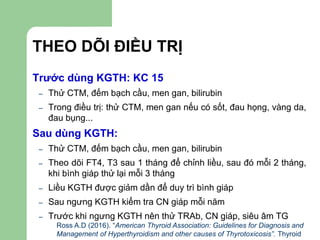 THEO DÕI ĐIỀU TRỊ
Trước dùng KGTH: KC 15
– Thử CTM, đếm bạch cầu, men gan, bilirubin
– Trong điều trị: thử CTM, men gan nếu có sốt, đau họng, vàng da,
đau bụng...
Sau dùng KGTH:
– Thử CTM, đếm bạch cầu, men gan, bilirubin
– Theo dõi FT4, T3 sau 1 tháng để chỉnh liều, sau đó mỗi 2 tháng,
khi bình giáp thử lại mỗi 3 tháng
– Liều KGTH được giảm dần để duy trì bình giáp
– Sau ngưng KGTH kiểm tra CN giáp mỗi năm
– Trước khi ngưng KGTH nên thử TRAb, CN giáp, siêu âm TG
Ross A.D (2016). “American Thyroid Association: Guidelines for Diagnosis and
Management of Hyperthyroidism and other causes of Thyrotoxicosis”. Thyroid
 