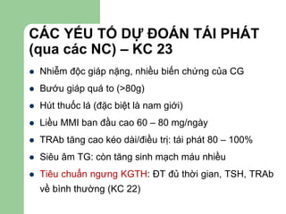 CÁC YẾU TỐ DỰ ĐOÁN TÁI PHÁT
(qua các NC) – KC 23
 Nhiễm độc giáp nặng, nhiều biến chứng của CG
 Bướu giáp quá to (>80g)
 Hút thuốc lá (đặc biệt là nam giới)
 Liều MMI ban đầu cao 60 – 80 mg/ngày
 TRAb tăng cao kéo dài/điều trị: tái phát 80 – 100%
 Siêu âm TG: còn tăng sinh mạch máu nhiều
 Tiêu chuẩn ngưng KGTH: ĐT đủ thời gian, TSH, TRAb
về bình thường (KC 22)
 