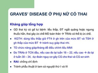 GRAVES’ DISEASE Ở PHỤ NỮ CÓ THAI
Kháng giáp tổng hợp
 GD thai kỳ có gđ lui bệnh: liều thấp, ĐT ngắt quãng hoặc ngưng
thuốc hẳn, thai gây ức chế MD toàn thân  TRAb có thể bị ức chế.
 KGTH: dùng liều thấp giữ FT4 ở gh trên của mức BT và TSH ở
gh thấp của mức BT  tránh suy giáp thai nhi.
 TD chức năng giáp/tháng để điều chỉnh liều MMI
 Đo TRAb ở TCN đầu, nếu cao đo lại tuần 18 – 22, nếu cao  đo lại
ở tuần 30 – 34, dự đoán nguy cơ gây CG cho thai và CG sơ sinh
 RAI: chống chỉ định
 Tránh phẫu thuật ở tam cá nguyệt thứ I và III
 