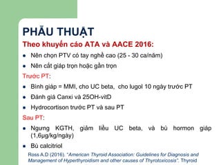 PHẪU THUẬT
Theo khuyến cáo ATA và AACE 2016:
 Nên chọn PTV có tay nghề cao (25 - 30 ca/năm)
 Nên cắt giáp trọn hoặc gần trọn
Trước PT:
 Bình giáp = MMI, cho UC beta, cho lugol 10 ngày trước PT
 Đánh giá Canxi và 25OH-vitD
 Hydrocortison trước PT và sau PT
Sau PT:
 Ngưng KGTH, giảm liều UC beta, và bù hormon giáp
(1,6μg/kg/ngày)
 Bù calcitriol
Ross A.D (2016). “American Thyroid Association: Guidelines for Diagnosis and
Management of Hyperthyroidism and other causes of Thyrotoxicosis”. Thyroid
 