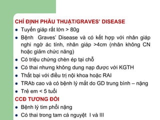 CHỈ ĐỊNH PHẪU THUẬT/GRAVES’ DISEASE
 Tuyến giáp rất lớn > 80g
 Bệnh Graves’ Disease và có kết hợp với nhân giáp
nghi ngờ ác tính, nhân giáp >4cm (nhân không CN
hoặc giảm chức năng)
 Có triệu chứng chèn ép tại chỗ
 Có thai nhưng không dung nạp được với KGTH
 Thất bại với điều trị nội khoa hoặc RAI
 TRAb cao và có bệnh lý mắt do GD trung bình – nặng
 Trẻ em < 5 tuổi
CCĐ TƯƠNG ĐỐI
 Bệnh lý tim phổi nặng
 Có thai trong tam cá nguyệt I và III
 