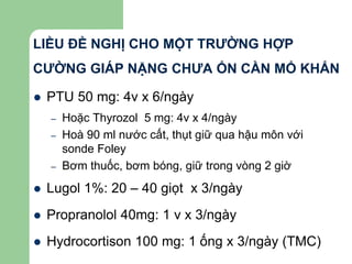LIỀU ĐỀ NGHỊ CHO MỘT TRƯỜNG HỢP
CƯỜNG GIÁP NẶNG CHƯA ỔN CẦN MỔ KHẨN
 PTU 50 mg: 4v x 6/ngày
– Hoặc Thyrozol 5 mg: 4v x 4/ngày
– Hoà 90 ml nước cất, thụt giữ qua hậu môn với
sonde Foley
– Bơm thuốc, bơm bóng, giữ trong vòng 2 giờ
 Lugol 1%: 20 – 40 giọt x 3/ngày
 Propranolol 40mg: 1 v x 3/ngày
 Hydrocortison 100 mg: 1 ống x 3/ngày (TMC)
 