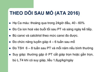 THEO DÕI SAU MỔ (ATA 2016)
 Hạ Ca máu: thoáng qua trong 24giờ đầu, 40 - 60%
 Đo Ca ion hoá vào buổi tối sau PT và sáng ngày kế tiếp.
 Bù canxi và calcitriol theo mức canxi đo được.
 Đo chức năng tuyến giáp 4 – 6 tuần sau mổ
 Đo TSH 6 – 8 tuần sau PT và mỗi năm nếu bình thường
 Suy giáp: thường gặp ở PT cắt giáp trọn hoặc gần trọn,
bù L.T4 khi có suy giáp, liều 1,6μg/kg/ngày
 