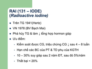 RAI (131 – IODE)
(Radioactive iodine)
 Trên TG 1941(Hertz)
 VN 1978 (BV Bạch Mai)
 Phá hủy TG & làm ↓ tổng hợp hormon giáp
 Ưu điểm:
• Kiểm soát được CG, triệu chứng CG ↓ sau 4 – 8 tuần
• Hạn chế các BC của PT & TD phụ của KGTH
• 10 – 30% suy giáp sau 2 năm ĐT, sau đó 5%/năm
• Thất bại < 20%
 