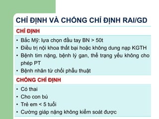 CHỈ ĐỊNH VÀ CHỐNG CHỈ ĐỊNH RAI/GD
CHỈ ĐỊNH
• Bắc Mỹ: lựa chọn đầu tay BN > 50t
• Điều trị nội khoa thất bại hoặc không dung nạp KGTH
• Bệnh tim nặng, bệnh lý gan, thể trạng yếu không cho
phép PT
• Bệnh nhân từ chối phẫu thuật
CHỐNG CHỈ ĐỊNH
• Có thai
• Cho con bú
• Trẻ em < 5 tuổi
• Cường giáp nặng không kiểm soát được
 