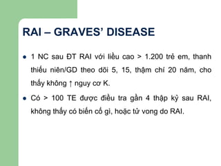 RAI – GRAVES’ DISEASE
 1 NC sau ĐT RAI với liều cao > 1.200 trẻ em, thanh
thiếu niên/GD theo dõi 5, 15, thậm chí 20 năm, cho
thấy không ↑ nguy cơ K.
 Có > 100 TE được điều tra gần 4 thập kỷ sau RAI,
không thấy có biến cố gì, hoặc tử vong do RAI.
 