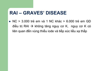 RAI – GRAVES’ DISEASE
 NC > 3.000 trẻ em và 1 NC khác > 6.000 trẻ em GD
điều trị RAI  không tăng nguy cơ K, nguy cơ K có
liên quan đến vùng thiếu iode và tiếp xúc liều xạ thấp
 