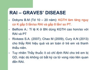 RAI – GRAVES’ DISEASE
• Dobyns B.M (Td 10 – 20 năm): KGTH làm tăng nguy
cơ K gấp 5 lần/so RAI và gấp 8 lần/ so PT.
• Belfiore A.: Tỉ lệ K ở BN dùng KGTH cao hơn/so với
RAI và PT
• Rivkees S.A. (2007); Chao M (2009), Cury A.N (2013)
cho thấy RAI hiệu quả và an toàn ở trẻ em và thanh
thiếu niên.
• Tuy nhiên Thầy thuốc ít có chỉ định RAI cho trẻ em bị
GD, mặc dù không có bất kỳ ca tử vong nào liên quan
đến RAI.
 
