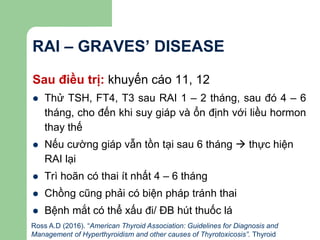 RAI – GRAVES’ DISEASE
Sau điều trị: khuyến cáo 11, 12
 Thử TSH, FT4, T3 sau RAI 1 – 2 tháng, sau đó 4 – 6
tháng, cho đến khi suy giáp và ổn định với liều hormon
thay thế
 Nếu cường giáp vẫn tồn tại sau 6 tháng  thực hiện
RAI lại
 Trì hoãn có thai ít nhất 4 – 6 tháng
 Chồng cũng phải có biện pháp tránh thai
 Bệnh mắt có thể xấu đi/ ĐB hút thuốc lá
Ross A.D (2016). “American Thyroid Association: Guidelines for Diagnosis and
Management of Hyperthyroidism and other causes of Thyrotoxicosis”. Thyroid
 