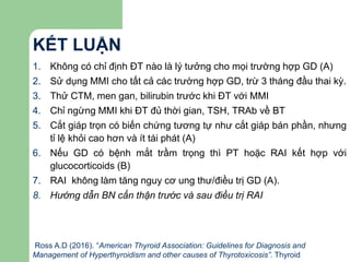 KẾT LUẬN
1. Không có chỉ định ĐT nào là lý tưởng cho mọi trường hợp GD (A)
2. Sử dụng MMI cho tất cả các trường hợp GD, trừ 3 tháng đầu thai kỳ.
3. Thử CTM, men gan, bilirubin trước khi ĐT với MMI
4. Chỉ ngừng MMI khi ĐT đủ thời gian, TSH, TRAb về BT
5. Cắt giáp trọn có biến chứng tương tự như cắt giáp bán phần, nhưng
tỉ lệ khỏi cao hơn và ít tái phát (A)
6. Nếu GD có bệnh mắt trầm trọng thì PT hoặc RAI kết hợp với
glucocorticoids (B)
7. RAI không làm tăng nguy cơ ung thư/điều trị GD (A).
8. Hướng dẫn BN cẩn thận trước và sau điều trị RAI
Ross A.D (2016). “American Thyroid Association: Guidelines for Diagnosis and
Management of Hyperthyroidism and other causes of Thyrotoxicosis”. Thyroid
 