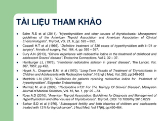 TÀI LIỆU THAM KHẢO
 Bahn R.S et al (2011). “Hyperthyroidism and other causes of thyrotoxicosis: Management
guidelines of the American Thyroid Association and American Association of Clinical
Endocrinologists”. Thyroid, Vol. 21, 6, pp: 593 – 692.
 Caswell H.T et al (1966). “Definitive treatment of 536 cases of hyperthyroidism with I-131 or
surgery”. Annals of surgery, Vol. 164, 4, pp: 593 – 597.
 Cury A.N (2013), “Clinical experience with radioactive iodine in the treatment of childhood and
adolescent Graves’ disease”. Endocrine Connections, Vol 2, 32 – 37.
 Hamburger J.L (1976), “Intentional radioiodine ablation in graves' disease”, The Lancet, Vol.
307, 7957, pp 492.
 Hayek A., Chapman E.M, et al (1970). “Long-Term Results of Treatment of Thyrotoxicosis in
Children and Adolescents with Radioactive Iodine”. N Engl J Med, Vol. 283, pp:949-953
 Metchick L.N (2013). “Guidelines for patients receiving radioactive iodine for treatment of
hyperthyroidism”. Edgwater Endocrinology
 Mumtaz M. et al (2009). “Radioiodine I-131 For The Therapy Of Graves’ Disease”. Malaysian
Journal of Medical Sciences, Vol. 16, No. 1, pp: 25 – 33.
 Ross A.D (2016). “American Thyroid Association: Guidelines for Diagnosis and Management of
Hyperthyroidism and other causes of Thyrotoxicosis”. Thyroid. (DOI: 10.1089/thy.2016.0229
 Sarkar S.D et al (1976). “Subsequent fertility and birth histories of children and adolescents
treated with 131I for thyroid cancer”. J Nucl Med, Vol 17(6), pp:460-464.
 