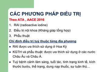 CÁC PHƯƠNG PHÁP ĐIỀU TRỊ
Theo ATA , AACE 2016
1. RAI (radioactive iodine)
2. Điều trị nội khoa (Kháng giáp tổng hợp)
3. Phẫu thuật
Chỉ định điều trị tuỳ thuộc từng địa phương
 RAI được ưa thích sử dụng ở Hoa Kỳ
 KGTH và phẫu thuật: được ưa thích sử dụng ở các nước
Châu Âu và Châu Á.
 Tuỳ bệnh cảnh lâm sàng, tuổi tác, tình trạng kinh tế, kích
thước bướu, thể trạng, dung nạp thuốc, sự tuân thủ…
 