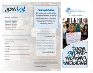 Join TGI!                                       Our Mission:
                                            We are a group of high school
                                            students committed to making                         – A Project of ACCESS –
It’s easy, just contact:
                                             a difference in our community
Rachid Elabed                                  through grant-making and
2651 Saulino Court
Dearborn, MI 48120
                                                   community service
313-842-5120 office
734-652-3303 cell
relabed@accesscommunity.org

                                               TGI is more than just a program that
                                               gives away money – we’re changing the
                                               world one grant at a time.
                                                                   – Haneen Ali
Or complete the information below and
return to Rachid:                              Being a youth in the world, I feel like my
                                               opinion doesn’t matter because we are
Name:                                          “little kids,” but having the opportunity to
                                               participate in TGI makes me feel like my


                                                                                                   Teen
Address:                                       opinion matters. I believe the future is in
City, Zip:                                     the hands of the youth – what we give is



                                                                                                 Grant-
                                               what we get back.
Phone:
                                                       – Sueha Abdallah
Email:

School:

Grade:                                  TGI is a project of the Center for Arab American        making
                                                                                               Initiative
                                        Philanthropy (CAAP). CAAP strengthens the impact
                                        of strategic Arab American giving through education,
                                        asset building and grant-making, in order to improve
                                        lives and build vibrant communities.
                                        Visit: www.centeraap.org
 