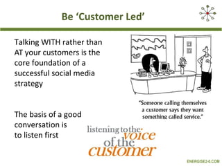 Be ‘Customer Led’

Talking WITH rather than
AT your customers is the
core foundation of a
successful social media
strategy


The basis of a good
conversation is
to listen first

                                 ENERGISE2-0.COM
 