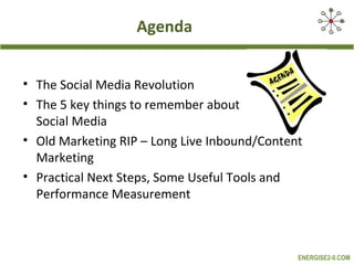 Agenda


• The Social Media Revolution
• The 5 key things to remember about
  Social Media
• Old Marketing RIP – Long Live Inbound/Content
  Marketing
• Practical Next Steps, Some Useful Tools and
  Performance Measurement



                                              ENERGISE2-0.COM
 