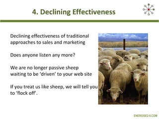 4. Declining Effectiveness

Declining effectiveness of traditional
approaches to sales and marketing

Does anyone listen any more?

We are no longer passive sheep
waiting to be ‘driven’ to your web site

If you treat us like sheep, we will tell you
to ‘flock off’.



                                               ENERGISE2-0.COM
 