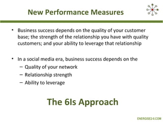 New Performance Measures

• Business success depends on the quality of your customer
  base; the strength of the relationship you have with quality
  customers; and your ability to leverage that relationship

• In a social media era, business success depends on the
   – Quality of your network
   – Relationship strength
   – Ability to leverage


                The 6Is Approach
                                                        ENERGISE2-0.COM
 
