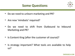 Some Questions

• Do we need to unlearn marketing and PR?

• Are new ‘mindsets’ required?

• Do we need to shift from Outbound to Inbound
  Marketing and PR?

• Is Content King (after the customer of course)?

• Is strategy important? What tools are available to help
  us?

                                                    ENERGISE2-0.COM
 