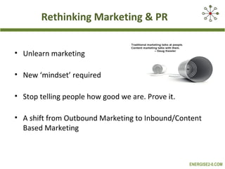 Rethinking Marketing & PR


• Unlearn marketing

• New ‘mindset’ required

• Stop telling people how good we are. Prove it.

• A shift from Outbound Marketing to Inbound/Content
  Based Marketing



                                                   ENERGISE2-0.COM
 
