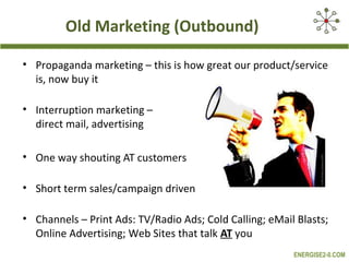 Old Marketing (Outbound)

• Propaganda marketing – this is how great our product/service
  is, now buy it

• Interruption marketing –
  direct mail, advertising

• One way shouting AT customers

• Short term sales/campaign driven

• Channels – Print Ads: TV/Radio Ads; Cold Calling; eMail Blasts;
  Online Advertising; Web Sites that talk AT you
                                                         ENERGISE2-0.COM
 