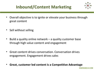 Inbound/Content Marketing

• Overall objective is to ignite or elevate your business through
  great content

• Sell without selling

• Build a quality online network – a quality customer base
  through high value content and engagement

• Great content drives conversation. Conversation drives
  engagement. Engagement drives sales

• Great, customer led content is a Competitive Advantage
                                                          ENERGISE2-0.COM
 