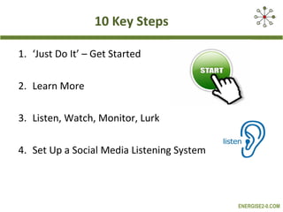 10 Key Steps

1. ‘Just Do It’ – Get Started

2. Learn More

3. Listen, Watch, Monitor, Lurk

4. Set Up a Social Media Listening System



                                            ENERGISE2-0.COM
 