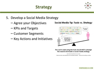 Strategy

5. Develop a Social Media Strategy
   – Agree your Objectives
   – KPIs and Targets
   – Customer Segments
   – Key Actions and Initiatives




                                     ENERGISE2-0.COM
 