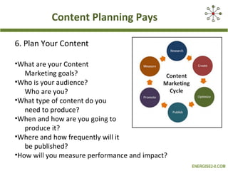 Content Planning Pays

6. Plan Your Content

•What are your Content
   Marketing goals?
•Who is your audience?
   Who are you?
•What type of content do you
   need to produce?
•When and how are you going to
   produce it?
•Where and how frequently will it
   be published?
•How will you measure performance and impact?
                                                ENERGISE2-0.COM
 