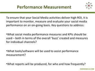 Performance Measurement

To ensure that your Social Media activities deliver high ROI, it is
important to monitor, measure and evaluate your social media
performance on an on-going basis. Key questions to address:

•What social media performance measures and KPIs should be
used – both in terms of the overall ‘buzz’ created and measures
for individual channels?

•What tools/software will be used to assist performance
measurement?

•What reports will be produced, for who and how frequently?
                                                            ENERGISE2-0.COM
 